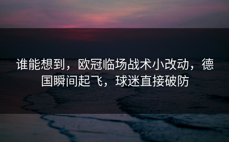 谁能想到，欧冠临场战术小改动，德国瞬间起飞，球迷直接破防