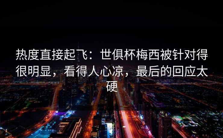 热度直接起飞：世俱杯梅西被针对得很明显，看得人心凉，最后的回应太硬