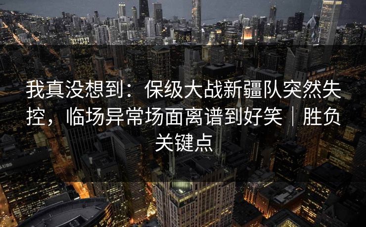 我真没想到：保级大战新疆队突然失控，临场异常场面离谱到好笑｜胜负关键点
