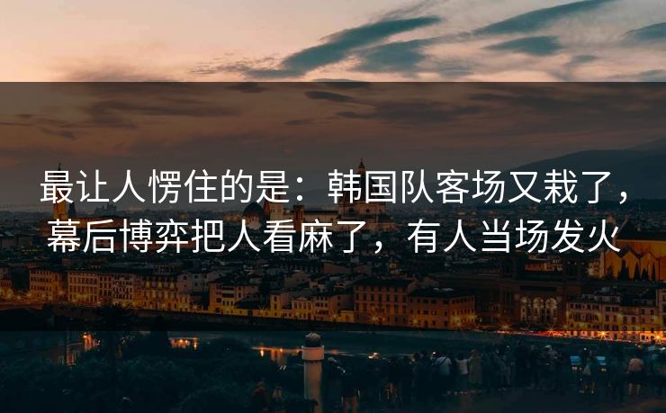 最让人愣住的是：韩国队客场又栽了，幕后博弈把人看麻了，有人当场发火