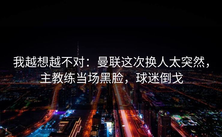 我越想越不对：曼联这次换人太突然，主教练当场黑脸，球迷倒戈