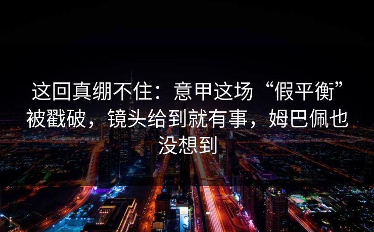 这回真绷不住：意甲这场“假平衡”被戳破，镜头给到就有事，姆巴佩也没想到