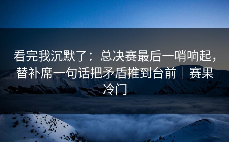 看完我沉默了：总决赛最后一哨响起，替补席一句话把矛盾推到台前｜赛果冷门