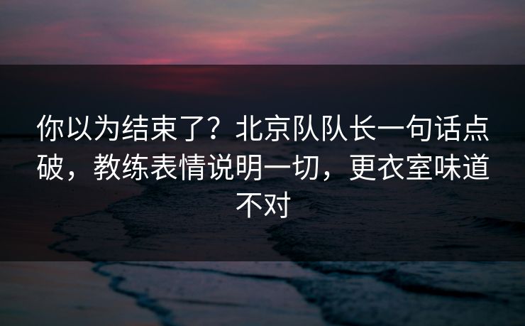 你以为结束了？北京队队长一句话点破，教练表情说明一切，更衣室味道不对