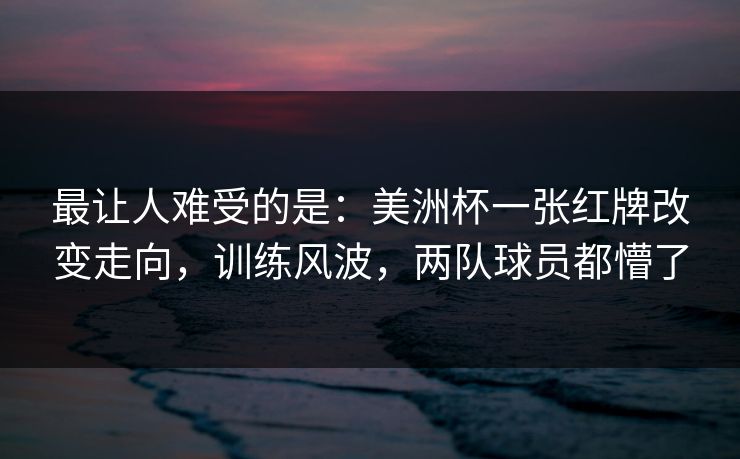 最让人难受的是：美洲杯一张红牌改变走向，训练风波，两队球员都懵了