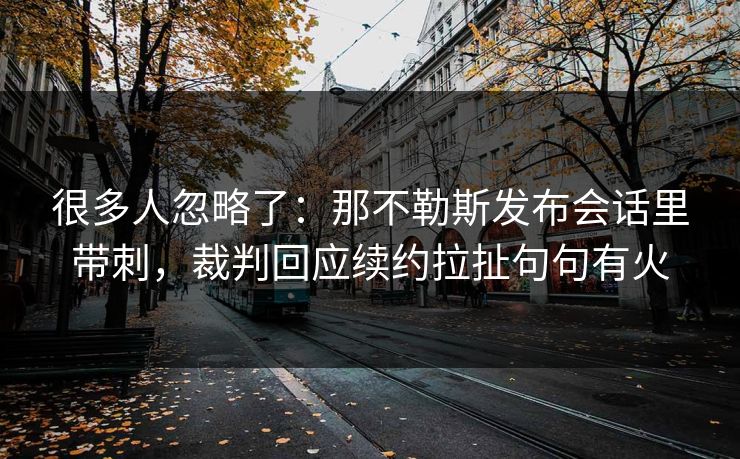 很多人忽略了：那不勒斯发布会话里带刺，裁判回应续约拉扯句句有火
