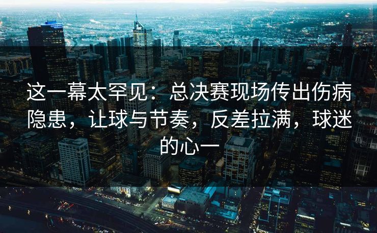 这一幕太罕见：总决赛现场传出伤病隐患，让球与节奏，反差拉满，球迷的心一