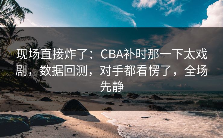 现场直接炸了：CBA补时那一下太戏剧，数据回测，对手都看愣了，全场先静