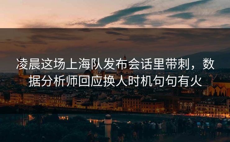 凌晨这场上海队发布会话里带刺，数据分析师回应换人时机句句有火