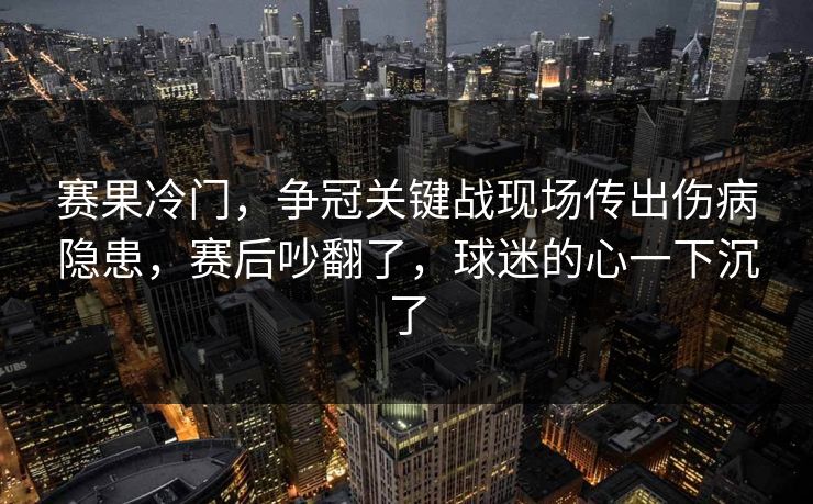 赛果冷门，争冠关键战现场传出伤病隐患，赛后吵翻了，球迷的心一下沉了