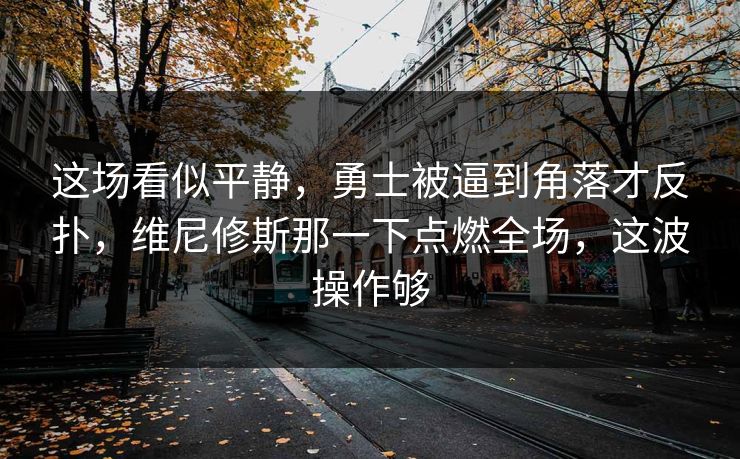 这场看似平静，勇士被逼到角落才反扑，维尼修斯那一下点燃全场，这波操作够