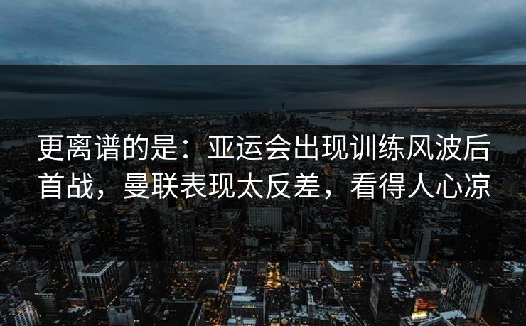 更离谱的是：亚运会出现训练风波后首战，曼联表现太反差，看得人心凉