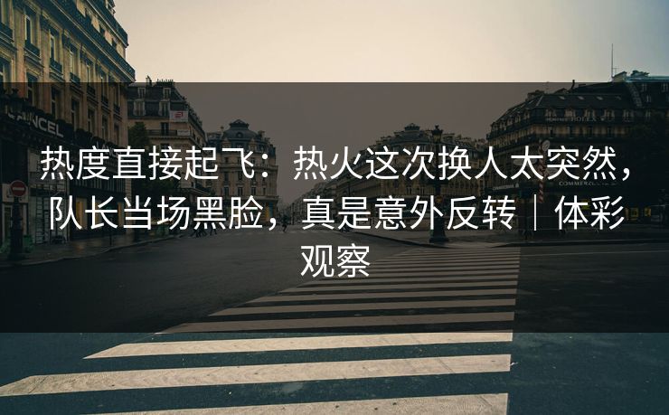 热度直接起飞：热火这次换人太突然，队长当场黑脸，真是意外反转｜体彩观察