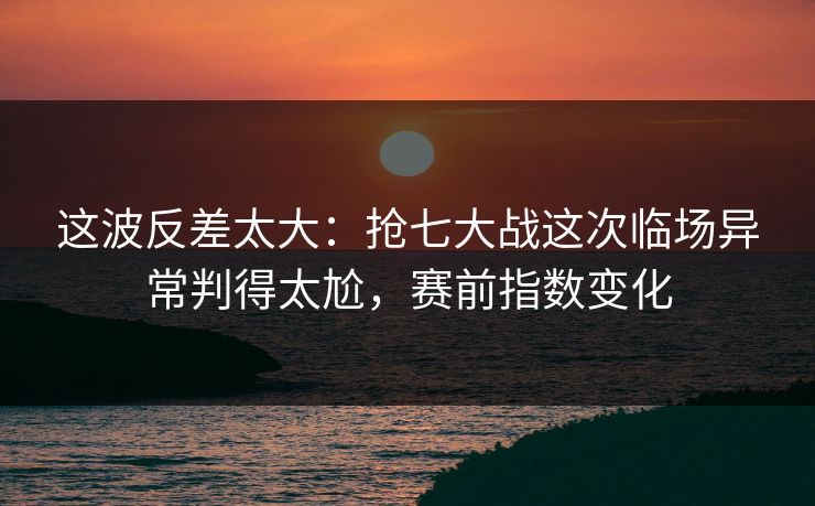 这波反差太大：抢七大战这次临场异常判得太尬，赛前指数变化
