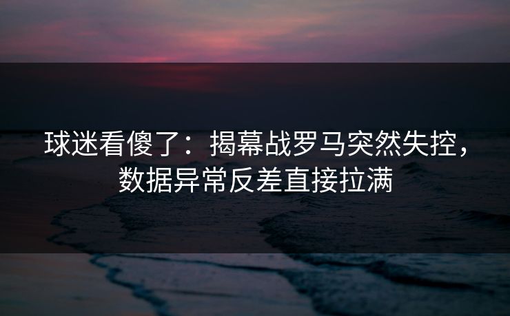 球迷看傻了：揭幕战罗马突然失控，数据异常反差直接拉满