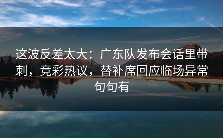 这波反差太大：广东队发布会话里带刺，竞彩热议，替补席回应临场异常句句有
