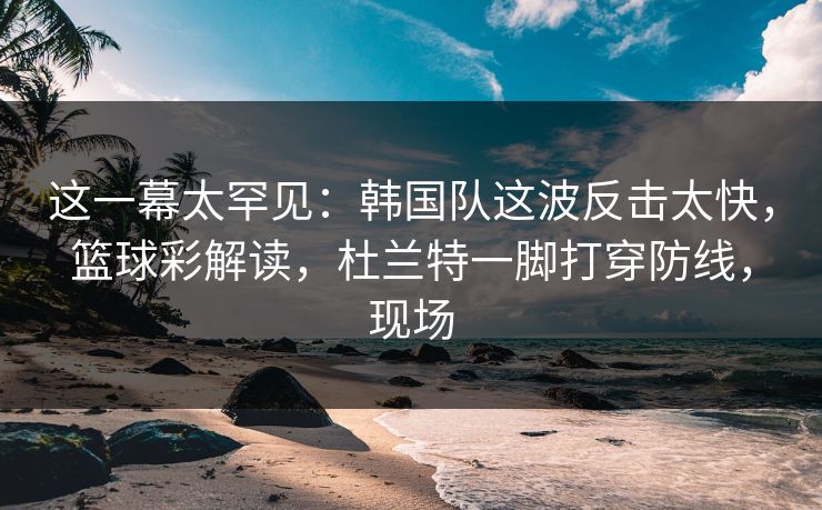 这一幕太罕见：韩国队这波反击太快，篮球彩解读，杜兰特一脚打穿防线，现场