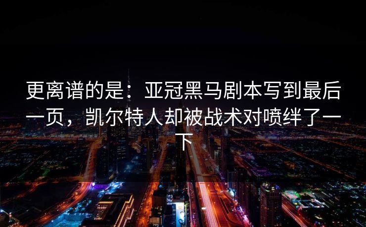 更离谱的是：亚冠黑马剧本写到最后一页，凯尔特人却被战术对喷绊了一下
