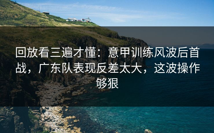 回放看三遍才懂：意甲训练风波后首战，广东队表现反差太大，这波操作够狠