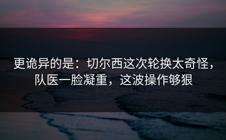 更诡异的是:切尔西这次轮换太奇怪,队医一脸凝重,这波操作够狠