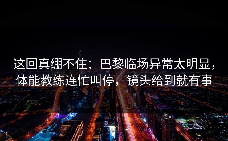 这回真绷不住：巴黎临场异常太明显，体能教练连忙叫停，镜头给到就有事