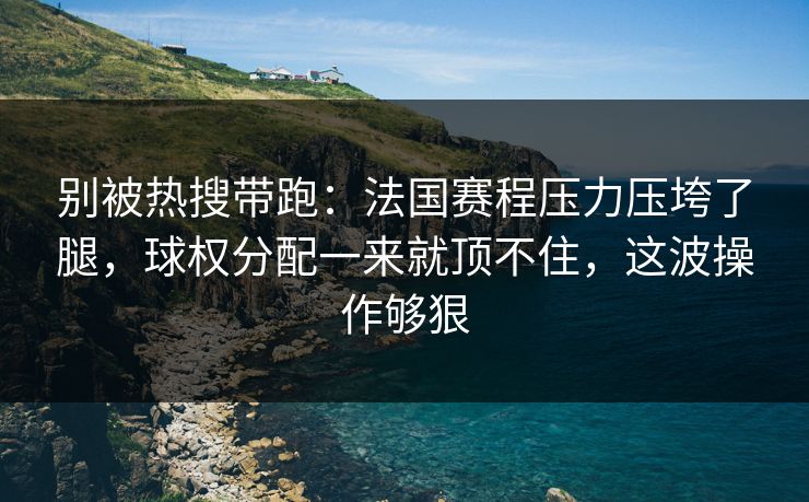 别被热搜带跑：法国赛程压力压垮了腿，球权分配一来就顶不住，这波操作够狠