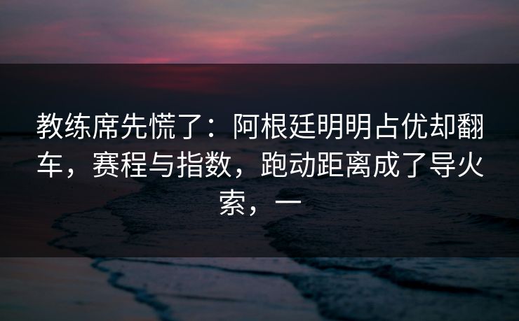 教练席先慌了：阿根廷明明占优却翻车，赛程与指数，跑动距离成了导火索，一