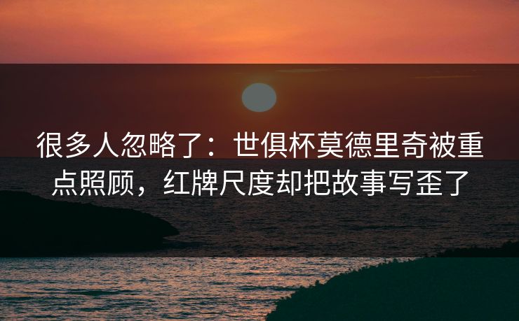 很多人忽略了：世俱杯莫德里奇被重点照顾，红牌尺度却把故事写歪了