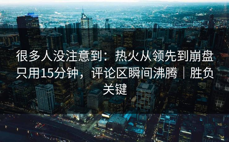 很多人没注意到：热火从领先到崩盘只用15分钟，评论区瞬间沸腾｜胜负关键