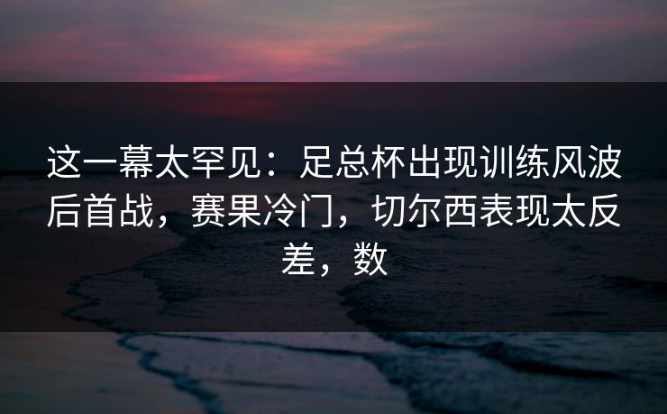这一幕太罕见：足总杯出现训练风波后首战，赛果冷门，切尔西表现太反差，数