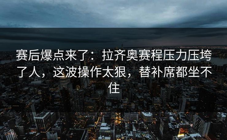 赛后爆点来了:拉齐奥赛程压力压垮了人,这波操作太狠,替补席都坐不住