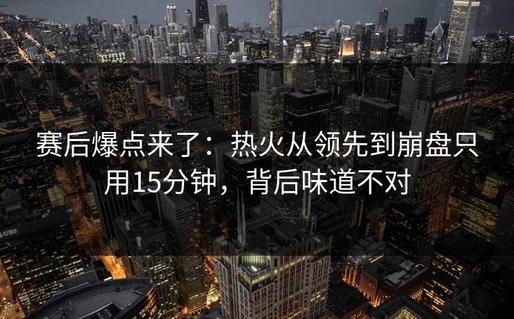 赛后爆点来了：热火从领先到崩盘只用15分钟，背后味道不对