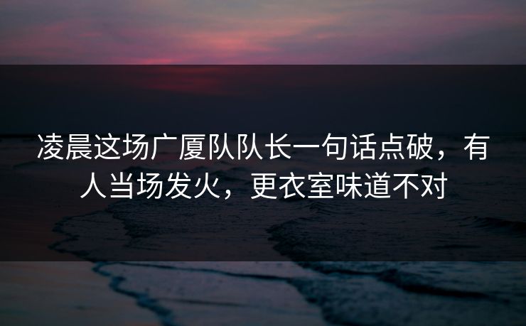 凌晨这场广厦队队长一句话点破，有人当场发火，更衣室味道不对
