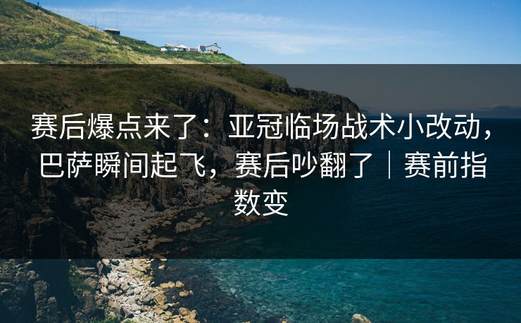 赛后爆点来了：亚冠临场战术小改动，巴萨瞬间起飞，赛后吵翻了｜赛前指数变