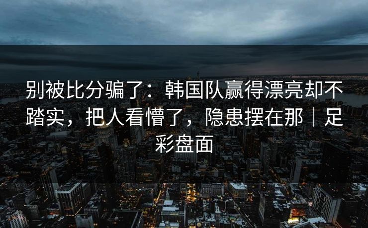 别被比分骗了：韩国队赢得漂亮却不踏实，把人看懵了，隐患摆在那｜足彩盘面