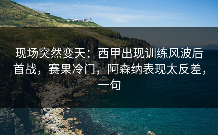 现场突然变天：西甲出现训练风波后首战，赛果冷门，阿森纳表现太反差，一句