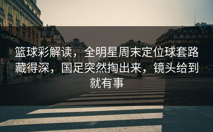 篮球彩解读，全明星周末定位球套路藏得深，国足突然掏出来，镜头给到就有事