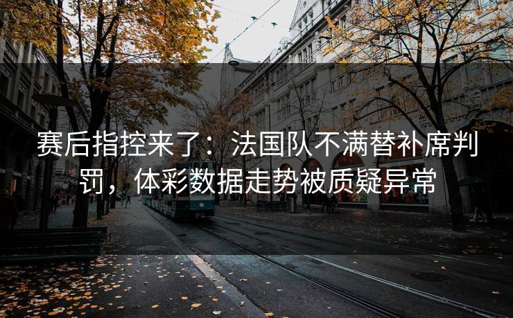赛后指控来了：法国队不满替补席判罚，体彩数据走势被质疑异常