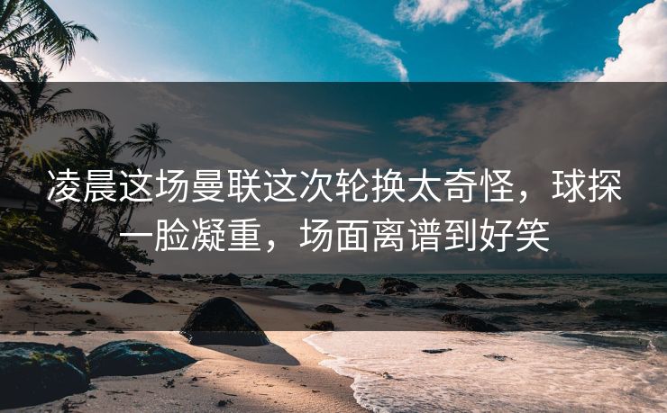 凌晨这场曼联这次轮换太奇怪，球探一脸凝重，场面离谱到好笑