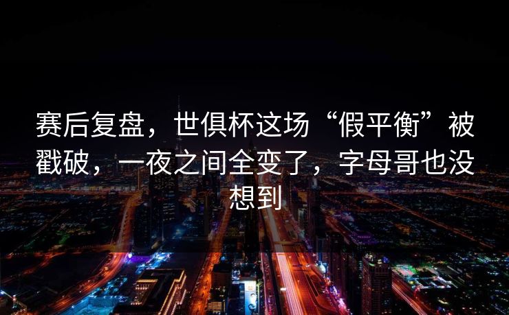 赛后复盘，世俱杯这场“假平衡”被戳破，一夜之间全变了，字母哥也没想到