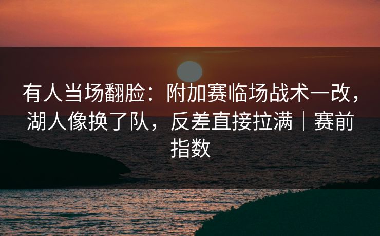 有人当场翻脸：附加赛临场战术一改，湖人像换了队，反差直接拉满｜赛前指数