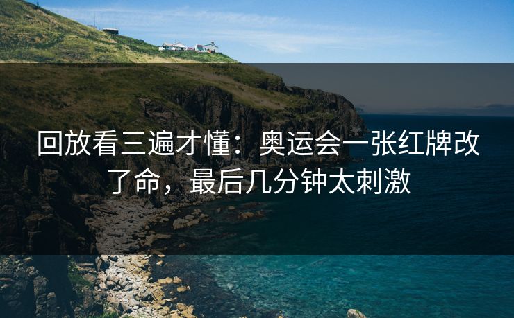 回放看三遍才懂：奥运会一张红牌改了命，最后几分钟太刺激