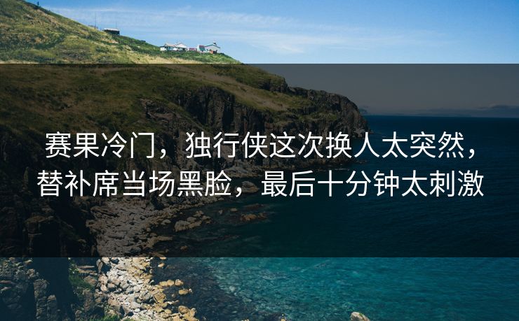赛果冷门，独行侠这次换人太突然，替补席当场黑脸，最后十分钟太刺激