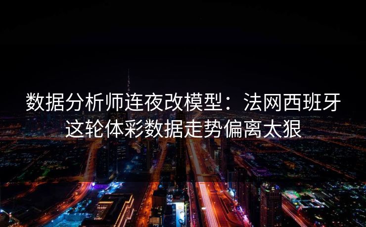 数据分析师连夜改模型：法网西班牙这轮体彩数据走势偏离太狠