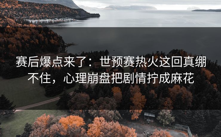 赛后爆点来了：世预赛热火这回真绷不住，心理崩盘把剧情拧成麻花