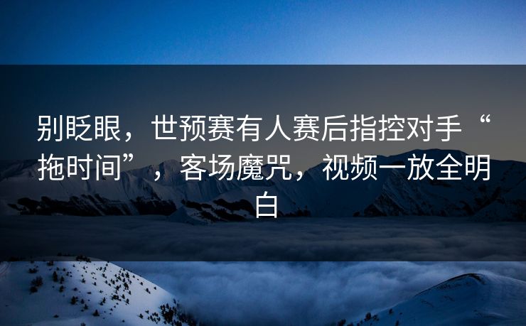 别眨眼，世预赛有人赛后指控对手“拖时间”，客场魔咒，视频一放全明白