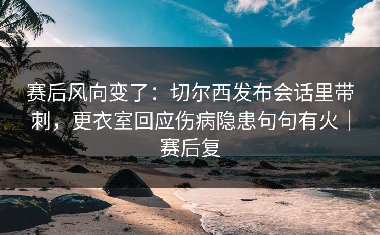 赛后风向变了：切尔西发布会话里带刺，更衣室回应伤病隐患句句有火｜赛后复  第1张