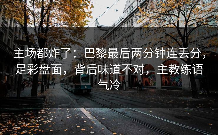 主场都炸了：巴黎最后两分钟连丢分，足彩盘面，背后味道不对，主教练语气冷