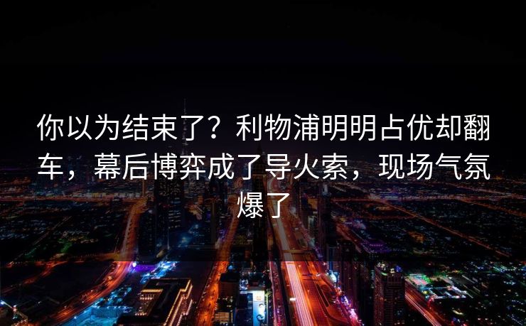 你以为结束了？利物浦明明占优却翻车，幕后博弈成了导火索，现场气氛爆了