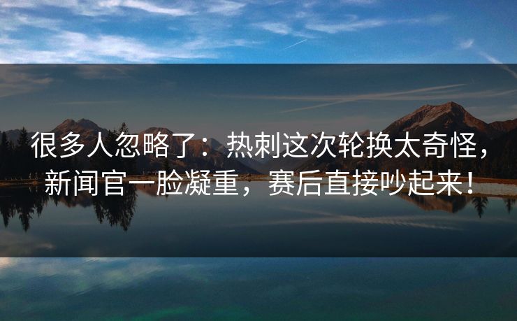 很多人忽略了：热刺这次轮换太奇怪，新闻官一脸凝重，赛后直接吵起来！